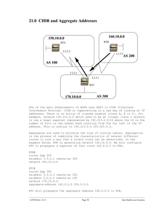 21.0 CIDR and Aggregate Addresses



                    150.10.0.0                                         160.10.0.0
                           RTA                                     RTB


                             2.2.2.2
                                                                           3.3.3.3
                                                                                 AS 200
                AS 100

                                    2.2.2.1
                                                         3.3.3.1

                                                        RTC



                                 170.10.0.0                   AS 300

One of the main enhancements of BGP4 over BGP3 is CIDR (Classless
Interdomain Routing). CIDR or supernetting is a new way of looking at IP
addresses. There is no notion of classes anymore (class A, B or C). For
example, network 192.213.0.0 which used to be an illegal class C network
is now a legal supernet represented by 192.213.0.0/16 where the 16 is the
number of bits in the subnet mask counting from the far left of the IP
address. This is similar to 192.213.0.0 255.255.0.0.

Aggregates are used to minimize the size of routing tables. Aggregation
is the process of combining the characteristics of several different
routes in such a way that a single route can be advertised. In the
example below, RTB is generating network 160.10.0.0. We will configure
RTC to propagate a supernet of that route 160.0.0.0 to RTA.

RTB#
router bgp 200
neighbor 3.3.3.1 remote-as 300
network 160.10.0.0

RTC#
router bgp 300
neighbor 3.3.3.3 remote-as 200
neighbor 2.2.2.2 remote-as 100
network 170.10.0.0
aggregate-address 160.0.0.0 255.0.0.0

RTC will propagate the aggregate address 160.0.0.0 to RTA.


4/29/96-Rev: A1.2                             Page 58                           Sam Halabi-cisco Systems
 