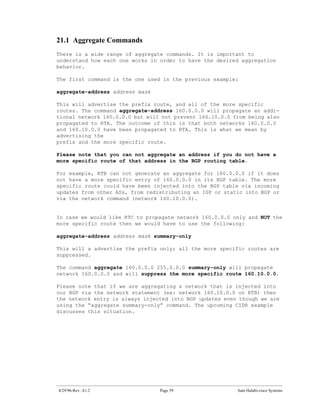 21.1 Aggregate Commands
There is a wide range of aggregate commands. It is important to
understand how each one works in order to have the desired aggregation
behavior.

The first command is the one used in the previous example:

aggregate-address address mask

This will advertise the prefix route, and all of the more specific
routes. The command aggregate-address 160.0.0.0 will propagate an addi-
tional network 160.0.0.0 but will not prevent 160.10.0.0 from being also
propagated to RTA. The outcome of this is that both networks 160.0.0.0
and 160.10.0.0 have been propagated to RTA. This is what we mean by
advertising the
prefix and the more specific route.

Please note that you can not aggregate an address if you do not have a
more specific route of that address in the BGP routing table.

For example, RTB can not generate an aggregate for 160.0.0.0 if it does
not have a more specific entry of 160.0.0.0 in its BGP table. The more
specific route could have been injected into the BGP table via incoming
updates from other ASs, from redistributing an IGP or static into BGP or
via the network command (network 160.10.0.0).


In case we would like RTC to propagate network 160.0.0.0 only and NOT the
more specific route then we would have to use the following:

aggregate-address address mask summary-only

This will a advertise the prefix only; all the more specific routes are
suppressed.

The command aggregate 160.0.0.0 255.0.0.0 summary-only will propagate
network 160.0.0.0 and will suppress the more specific route 160.10.0.0.

Please note that if we are aggregating a network that is injected into
our BGP via the network statement (ex: network 160.10.0.0 on RTB) then
the network entry is always injected into BGP updates even though we are
using the “aggregate summary-only” command. The upcoming CIDR example
discusses this situation.




4/29/96-Rev: A1.2                Page 59                  Sam Halabi-cisco Systems
 