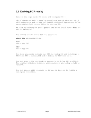 3.0 Enabling BGP routing

Here are the steps needed to enable and configure BGP.

Let us assume you want to have two routers RTA and RTB talk BGP. In the
first example RTA and RTB are in different autonomous systems and in the
second example both routers belong to the same AS.

We start by defining the router process and define the AS number that the
routers belong to:


The command used to enable BGP on a router is:

router bgp autonomous-system

RTA#
router bgp 100

RTB#
router bgp 200


The above statements indicate that RTA is running BGP and it belongs to
AS100 and RTB is running BGP and it belongs to AS200 and so on.


The next step in the configuration process is to define BGP neighbors.
The neighbor definition indicates which routers we are trying to talk to
with BGP.


The next section will introduce you to what is involved in forming a
valid peer connection.




4/29/96-Rev: A1.2                Page 6                   Sam Halabi-cisco Systems
 