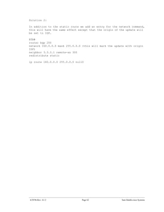 Solution 2:

In addition to the static route we add an entry for the network command,
this will have the same effect except that the origin of the update will
be set to IGP.

RTB#
router bgp 200
network 160.0.0.0 mask 255.0.0.0 (this will mark the update with origin
IGP)
neighbor 3.3.3.1 remote-as 300
redistribute static

ip route 160.0.0.0 255.0.0.0 null0




4/29/96-Rev: A1.2                Page 62                 Sam Halabi-cisco Systems
 