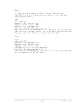 Case 1:

RTC does not have an as-set statement. RTC will send an update
160.0.0.0/8to RTD with path information (300) as if the route has
originated from AS300.

RTC#
router bgp 300
neighbor 3.3.3.3 remote-as 200
neighbor 2.2.2.2 remote-as 100
neighbor 4.4.4.4 remote-as 400
aggregate 160.0.0.0 255.0.0.0 summary-only
(this causes RTC to send RTD updates about 160.0.0.0/8 with no indication
that 160.0.0.0 is actually coming from two different autonomous systems,
this may create loops if RT4 has an entry back into AS100

Case 2:

RTC#
router bgp 300
neighbor 3.3.3.3 remote-as 200
neighbor 2.2.2.2 remote-as 100
neighbor 4.4.4.4 remote-as 400
aggregate 160.0.0.0 255.0.0.0 summary-only
aggregate 160.0.0.0 255.0.0.0 as-set
(causes RTC to send RTD updates about 160.0.0.0/8 with an indication that
160.0.0.0 belongs to a set {100 200})




4/29/96-Rev: A1.2                Page 64                  Sam Halabi-cisco Systems
 