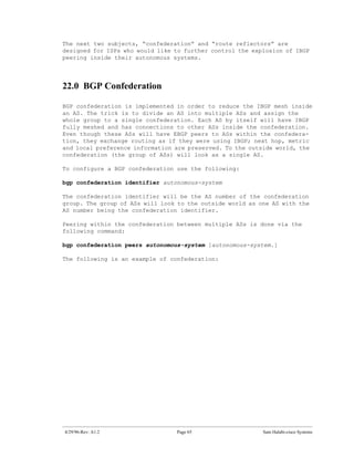 The next two subjects, “confederation” and “route reflectors” are
designed for ISPs who would like to further control the explosion of IBGP
peering inside their autonomous systems.




22.0 BGP Confederation

BGP confederation is implemented in order to reduce the IBGP mesh inside
an AS. The trick is to divide an AS into multiple ASs and assign the
whole group to a single confederation. Each AS by itself will have IBGP
fully meshed and has connections to other ASs inside the confederation.
Even though these ASs will have EBGP peers to ASs within the confedera-
tion, they exchange routing as if they were using IBGP; next hop, metric
and local preference information are preserved. To the outside world, the
confederation (the group of ASs) will look as a single AS.

To configure a BGP confederation use the following:

bgp confederation identifier autonomous-system

The confederation identifier will be the AS number of the confederation
group. The group of ASs will look to the outside world as one AS with the
AS number being the confederation identifier.

Peering within the confederation between multiple ASs is done via the
following command:

bgp confederation peers autonomous-system [autonomous-system.]

The following is an example of confederation:




4/29/96-Rev: A1.2                Page 65                   Sam Halabi-cisco Systems
 