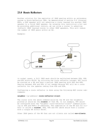 23.0 Route Reﬂectors

Another solution for the explosion of IBGP peering within an autonomous
system is Route Reflectors (RR). As demonstrated in section 9.0 (Internal
BGP), a BGP speaker will not advertise a route learned via another IBGP
speaker to a third IBGP speaker. By relaxing this restriction a bit and
by providing additional control, we can allow a router to advertise
(reflect) IBGP learned routes to other IBGP speakers. This will reduce
the number of IBGP peers within an AS.

Example:




                             RTA                           (RR)

                                                        RTC


                    AS 100                     RTB




In normal cases, a full IBGP mesh should be maintained between RTA, RTB
and RTC within AS100. By utilizing the route reflector concept, RTC could
be elected as a RR and have a partial IBGP peering with RTA and RTB.
Peering between RTA and RTB is not needed because RTC will be a route
reflector for the updates coming from RTA and RTB.

Configuring a route reflector is done using the following BGP router sub-
command:

neighbor <ip-address> route-reflector-client

The router with the above command would be the RR and the neighbors
pointed at would be the clients of that RR. In our example, RTC would
be configured with the “neighbor route-reflector-client” command point-
ing at RTA and RTB’s IP addresses. The combination of the RR and its cli-
ents is called a cluster. RTA, RTB and RTC above would form a cluster
with a single RR within AS100.

Other IBGP peers of the RR that are not clients are called non-clients.



4/29/96-Rev: A1.2                  Page 68                    Sam Halabi-cisco Systems
 