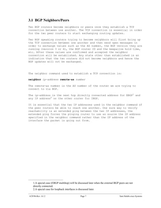 3.1 BGP Neighbors/Peers
Two BGP routers become neighbors or peers once they establish a TCP
connection between one another. The TCP connection is essential in order
for the two peer routers to start exchanging routing updates.

Two BGP speaking routers trying to become neighbors will first bring up
the TCP connection between one another and then send open messages in
order to exchange values such as the AS number, the BGP version they are
running (version 3 or 4), the BGP router ID and the keepalive hold time,
etc. After these values are confirmed and accepted the neighbor
connection will be established. Any state other than established is an
indication that the two routers did not become neighbors and hence the
BGP updates will not be exchanged.



The neighbor command used to establish a TCP connection is:

neighbor ip-address remote-as number

The remote-as number is the AS number of the router we are trying to
connect to via BGP.

The ip-address is the next hop directly connected address for EBGP1 and
any IP address2 on the other router for IBGP.

It is essential that the two IP addresses used in the neighbor command of
the peer routers be able to reach one another. One sure way to verify
reachability is an extended ping between the two IP addresses, the
extended ping forces the pinging router to use as source the IP address
specified in the neighbor command rather than the IP address of the
interface the packet is going out from.




   1.A special case (EBGP multihop) will be discussed later when the external BGP peers are not
   directly connected.
   2.A special case for loopback interfaces is discussed later.

4/29/96-Rev: A1.2                             Page 7                              Sam Halabi-cisco Systems
 