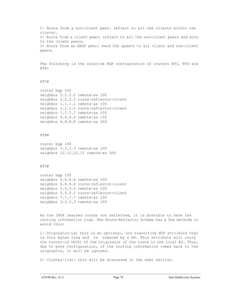 1- Route from       a non-client peer: reflect to all the clients within the
cluster.
2- Route from       a client peer: reflect to all the non-client peers and also
to the client       peers.
3- Route from       an EBGP peer: send the update to all client and non-client
peers.


The following is the relative BGP configuration of routers RTC, RTD and
RTB:


RTC#

router bgp 100
neighbor 2.2.2.2       remote-as 100
neighbor 2.2.2.2       route-reflector-client
neighbor 1.1.1.1       remote-as 100
neighbor 1.1.1.1       route-reflector-client
neighbor 7.7.7.7       remote-as 100
neighbor 4.4.4.4       remote-as 100
neighbor 8.8.8.8       remote-as 200


RTB#

router bgp 100
neighbor 3.3.3.3 remote-as 100
neighbor 12.12.12.12 remote-as 300


RTD#

router bgp 100
neighbor 6.6.6.6       remote-as 100
neighbor 6.6.6.6       route-reflector-client
neighbor 5.5.5.5       remote-as 100
neighbor 5.5.5.5       route-reflector-client
neighbor 7.7.7.7       remote-as 100
neighbor 3.3.3.3       remote-as 100


As the IBGP learned routes are reflected, it is possible to have the
routing information loop. The Route-Reflector scheme has a few methods to
avoid this:

1- Originator-id: this is an optional, non transitive BGP attribute that
is four bytes long and is created by a RR. This attribute will carry
the router-id (RID) of the originator of the route in the local AS. Thus,
due to poor configuration, if the routing information comes back to the
originator, it will be ignored.

2- Cluster-list: this will be discussed in the next section.



4/29/96-Rev: A1.2                      Page 70                   Sam Halabi-cisco Systems
 