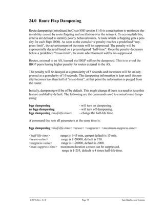 24.0 Route Flap Dampening

Route dampening (introduced in Cisco IOS version 11.0) is a mechanism to minimize the
instability caused by route ﬂapping and oscillation over the network. To accomplish this,
criteria are deﬁned to identify poorly behaved routes. A route which is ﬂapping gets a pen-
alty for each ﬂap (1000). As soon as the cumulative penalty reaches a predeﬁned “sup-
press-limit”, the advertisement of the route will be suppressed. The penalty will be
exponentially decayed based on a preconﬁgured “half-time”. Once the penalty decreases
below a predeﬁned “reuse-limit”, the route advertisement will be un-suppressed.

Routes, external to an AS, learned via IBGP will not be dampened. This is to avoid the
IBGP peers having higher penalty for routes external to the AS.

The penalty will be decayed at a granularity of 5 seconds and the routes will be un-sup-
pressed at a granularity of 10 seconds. The dampening information is kept until the pen-
alty becomes less than half of “reuse-limit”, at that point the information is purged from
the router.

Initially, dampening will be off by default. This might change if there is a need to have this
feature enabled by default. The following are the commands used to control route damp-
ening:

bgp dampening                            - will turn on dampening.
no bgp dampening                         - will turn off dampening.
bgp dampening <half-life-time>           - change the half-life time.

A command that sets all parameters at the same time is:

bgp dampening <half-life-time> <reuse> <suppress> <maximum-suppress-time>

<half-life-time>    range is 1-45 min, current default is 15 min.
<reuse-value>       range is 1-20000, default is 750.
<suppress-value>     range is 1-20000, default is 2000.
<max-suppress-time> maximum duration a route can be suppressed,
                      range is 1-255, default is 4 times half-life-time.




4/29/96-Rev: A1.2                          Page 75                         Sam Halabi-cisco Systems
 