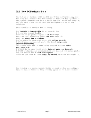 25.0 How BGP selects a Path

Now that we are familiar with the BGP attributes and terminology, the
following list indicates how BGP selects the best path for a particular
destination. Remember that we only select one path as the best path. We
put that path in our routing table and we propagate it to our BGP
neighbors.

Path selection is based on the following:

1-If NextHop is inaccessible do not consider it.
2-Prefer the largest Weight.
3-If same weight prefer largest Local Preference.
4-If same Local Preference prefer the route that the
specified router has originated.
5-If no route was originated prefer the shorter AS path.
6-If all paths are external prefer the lowest origin code
(IGP<EGP<INCOMPLETE).
7-If origin codes are the same prefer the path with the lowest
MULTI_EXIT_DISC.
8-If path is the same length prefer External path over Internal.
9-If IGP synchronization is disabled and only internal path remain prefer
the path through the closest IGP neighbor.
10-Prefer the route with the lowest ip address value for BGP router ID.




The ollowing is a design example thatis intended to show the configura-
tion and routing tables as they actually appear on the C.isco routers.




4/29/96-Rev: A1.2                Page 79                   Sam Halabi-cisco Systems
 