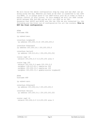We will build the above configuration step by step and see what can go
wrong along the way. Whenver you have an AS that is connected to two ISPs
via EBGP, it is always good to run IBGP within your AS in order to have a
better control of your routes. In this example we will run IBGP inside
AS100 between RTA and RTB and we will run OSPF as an IGP.
Assuming that AS200 and AS300 are the two ISPs we are connected to, the
following are the first run of configuration for all the routers. This is
NOT the final configuration.


RTA#
hostname RTA

ip subnet-zero

interface Loopback0
 ip address 203.250.13.41 255.255.255.0

interface Ethernet0
ip address 203.250.14.1 255.255.255.0

interface Serial0
 ip address 128.213.63.1 255.255.255.252

router ospf 10
 network 203.250.0.0 0.0.255.255 area 0

router bgp 100
 network 203.250.0.0 mask 255.255.0.0
 neighbor 128.213.63.2 remote-as 200
 neighbor 203.250.15.2 remote-as 100
 neighbor 203.250.15.2 update-source Loopback0


RTF#
hostname RTF

ip subnet-zero

interface Ethernet0
 ip address 203.250.14.2 255.255.255.0

interface Serial1
 ip address 203.250.15.1 255.255.255.252


router ospf 10
 network 203.250.0.0 0.0.255.255 area 0




4/29/96-Rev: A1.2                Page 81                   Sam Halabi-cisco Systems
 