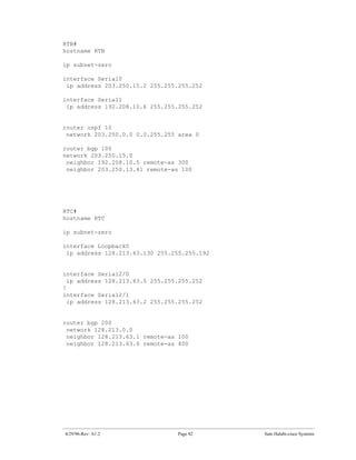 RTB#
hostname RTB

ip subnet-zero

interface Serial0
 ip address 203.250.15.2 255.255.255.252

interface Serial1
 ip address 192.208.10.6 255.255.255.252


router ospf 10
 network 203.250.0.0 0.0.255.255 area 0

router bgp 100
network 203.250.15.0
 neighbor 192.208.10.5 remote-as 300
 neighbor 203.250.13.41 remote-as 100




RTC#
hostname RTC

ip subnet-zero

interface Loopback0
 ip address 128.213.63.130 255.255.255.192


interface Serial2/0
  ip address 128.213.63.5 255.255.255.252
!
interface Serial2/1
  ip address 128.213.63.2 255.255.255.252


router bgp 200
 network 128.213.0.0
 neighbor 128.213.63.1 remote-as 100
 neighbor 128.213.63.6 remote-as 400




4/29/96-Rev: A1.2                Page 82     Sam Halabi-cisco Systems
 