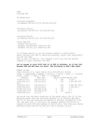 RTG#
hostname RTG

ip subnet-zero

interface Loopback0
 ip address 195.211.10.174 255.255.255.192


interface Serial0
 ip address 192.208.10.1 255.255.255.252


interface Serial1
 ip address 195.211.10.1 255.255.255.252

router bgp 500
 network 195.211.10.0
 neighbor 192.208.10.2 remote-as 300
 neighbor 195.211.10.2 remote-as 400


It is always better to use the network command or redistribute
static entries into BGP to advertise networks, rather than redistribut-
ing IGP into BGP.
This is why, throughtout this example I will only use the network
command to inject networks into BGP.

Let us assume to start with that s1 on RTB is shutdown, as if the link
between RTB and RTD does not exist. The following is RTB's BGP table.

RTB#sh ip bgp
table version is 4, local router ID is 203.250.15.2 Status
codes: s suppressed, d damped, h history, * valid, > best, i - internal
Origin codes: i - IGP, e - EGP, ? - incomplete
      Network         Next Hop          Metric LocPrf Weight Path
*i128.213.0.0      128.213.63.2           0    100      0 200 i
*i192.208.10.0     128.213.63.2                100      0 200 400 500
300 i
*i195.211.10.0     128.213.63.2                100      0 200 400 500 i
*i200.200.10.0     128.213.63.2                100      0 200 400 i
*>i203.250.13.0    203.250.13.41          0    100      0 i
*>i203.250.14.0    203.250.13.41          0    100      0 i
*>203.250.15.0     0.0.0.0                0         32768 i

Let me go over the basic notations of the above table. The “i” at the
beginning means that the entry was learned via an internal BGP peer.
The “i” at the end indicates the ORIGIN of the path information to be
IGP. The path info is intuitive. For example network 128.213.0.0 is
learned via path 200 with nexthop of 128.213.63.2. Note that any locally
generated entry such as 203.250.15.0 has a nexthop 0.0.0.0.




4/29/96-Rev: A1.2                Page 84                  Sam Halabi-cisco Systems
 