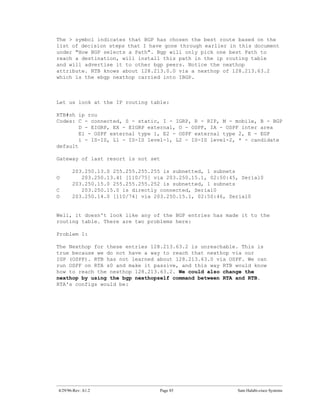 The > symbol indicates that BGP has chosen the best route based on the
list of decision steps that I have gone through earlier in this document
under "How BGP selects a Path". Bgp will only pick one best Path to
reach a destination, will install this path in the ip routing table
and will advertise it to other bgp peers. Notice the nexthop
attribute. RTB knows about 128.213.0.0 via a nexthop of 128.213.63.2
which is the ebgp nexthop carried into IBGP.



Let us look at the IP routing table:

RTB#sh ip rou
Codes: C - connected, S - static, I - IGRP, R - RIP, M - mobile, B - BGP
        D - EIGRP, EX - EIGRP external, O - OSPF, IA - OSPF inter area
        E1 - OSPF external type 1, E2 - OSPF external type 2, E - EGP
        i - IS-IS, L1 - IS-IS level-1, L2 - IS-IS level-2, * - candidate
default

Gateway of last resort is not set

       203.250.13.0 255.255.255.255 is subnetted, 1 subnets
O         203.250.13.41 [110/75] via 203.250.15.1, 02:50:45, Serial0
       203.250.15.0 255.255.255.252 is subnetted, 1 subnets
C         203.250.15.0 is directly connected, Serial0
O      203.250.14.0 [110/74] via 203.250.15.1, 02:50:46, Serial0


Well, it doesn't look like any of the BGP entries has made it to the
routing table. There are two problems here:

Problem 1:

The Nexthop for these entries 128.213.63.2 is unreachable. This is
true because we do not have a way to reach that nexthop via our
IGP (OSPF). RTB has not learned about 128.213.63.0 via OSPF. We can
run OSPF on RTA s0 and make it passive, and this way RTB would know
how to reach the nexthop 128.213.63.2. We could also change the
nexthop by using the bgp nexthopself command between RTA and RTB.
RTA's configs would be:




4/29/96-Rev: A1.2                  Page 85                 Sam Halabi-cisco Systems
 