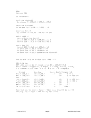 RTA#
hostname RTA

ip subnet-zero

interface Loopback0
 ip address 203.250.13.41 255.255.255.0

interface Ethernet0
ip address 203.250.14.1 255.255.255.0

interface Serial0
 ip address 128.213.63.1 255.255.255.252

router ospf 10
 passive-interface Serial0
 network 203.250.0.0 0.0.255.255 area 0
 network 128.213.0.0 0.0.255.255 area 0

router bgp 100
 network 203.250.0.0 mask 255.255.0.0
 neighbor 128.213.63.2 remote-as 200
 neighbor 203.250.15.2 remote-as 100
 neighbor 203.250.15.2 update-source Loopback0



The new BGP table on RTB now looks like this:

RTB#sh ip bgp
BGP table version is 10, local router ID is 203.250.15.2
Status codes: s suppressed, d damped, h history, * valid, > best,
i - internal Origin codes: i - IGP, e - EGP, ? - incomplete

   Network          Next Hop                 Metric LocPrf Weight Path
*>i128.213.0.0      128.213.63.2                  0    100      0 200 i
*>i192.208.10.0     128.213.63.2                       100      0 200 400 500
300 i
*>i195.211.10.0     128.213.63.2                       100       0   200 400 500 i
*>i200.200.10.0     128.213.63.2                       100       0   200 400 i
*>i203.250.13.0     203.250.13.41                 0    100       0   i
*>i203.250.14.0     203.250.13.41                 0    100       0   i
*> 203.250.15.0     0.0.0.0                       0          32768   i

Note that all the entries have >, which means that BGP is ok with
next hop. Let us look at the routing table now:




4/29/96-Rev: A1.2                  Page 86                       Sam Halabi-cisco Systems
 