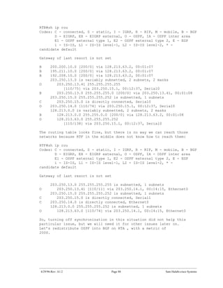 RTB#sh ip rou
Codes: C - connected, S - static, I - IGRP, R - RIP, M - mobile, B - BGP
       D - EIGRP, EX - EIGRP external, O - OSPF, IA - OSPF inter area
       E1 - OSPF external type 1, E2 - OSPF external type 2, E - EGP
       i - IS-IS, L1 - IS-IS level-1, L2 - IS-IS level-2, * -
candidate default

Gateway of last resort is not set

B      200.200.10.0 [200/0] via 128.213.63.2, 00:01:07
B      195.211.10.0 [200/0] via 128.213.63.2, 00:01:07
B      192.208.10.0 [200/0] via 128.213.63.2, 00:01:07
       203.250.13.0 is variably subnetted, 2 subnets, 2 masks
O         203.250.13.41 255.255.255.255
             [110/75] via 203.250.15.1, 00:12:37, Serial0
B         203.250.13.0 255.255.255.0 [200/0] via 203.250.13.41, 00:01:08
       203.250.15.0 255.255.255.252 is subnetted, 1 subnets
C         203.250.15.0 is directly connected, Serial0
O      203.250.14.0 [110/74] via 203.250.15.1, 00:12:37, Serial0
       128.213.0.0 is variably subnetted, 2 subnets, 2 masks
B         128.213.0.0 255.255.0.0 [200/0] via 128.213.63.2, 00:01:08
O         128.213.63.0 255.255.255.252
             [110/138] via 203.250.15.1, 00:12:37, Serial0

The routing table looks fine, but there is no way we can reach those
networks because RTF in the middle does not know how to reach them:

RTF#sh ip rou
Codes: C - connected, S - static, I - IGRP, R - RIP, M - mobile, B - BGP
       D - EIGRP, EX - EIGRP external, O - OSPF, IA - OSPF inter area
       E1 - OSPF external type 1, E2 - OSPF external type 2, E - EGP
       i - IS-IS, L1 - IS-IS level-1, L2 - IS-IS level-2, * -
candidate default

Gateway of last resort is not set

       203.250.13.0 255.255.255.255 is subnetted, 1 subnets
O         203.250.13.41 [110/11] via 203.250.14.1, 00:14:15, Ethernet0
       203.250.15.0 255.255.255.252 is subnetted, 1 subnets
C         203.250.15.0 is directly connected, Serial1
C      203.250.14.0 is directly connected, Ethernet0
       128.213.0.0 255.255.255.252 is subnetted, 1 subnets
O         128.213.63.0 [110/74] via 203.250.14.1, 00:14:15, Ethernet0

So, turning off synchronization in this situation did not help this
particular issue, but we will need it for other issues later on.
Let’s redistribute OSPF into BGP on RTA , with a metric of
2000.




4/29/96-Rev: A1.2                  Page 88                 Sam Halabi-cisco Systems
 