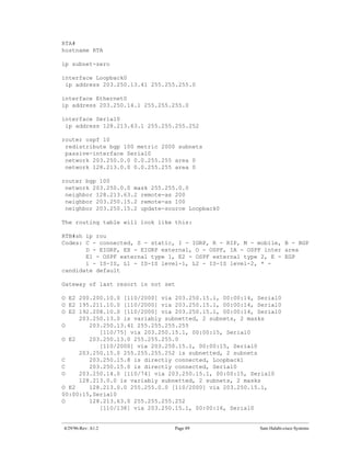 RTA#
hostname RTA

ip subnet-zero

interface Loopback0
 ip address 203.250.13.41 255.255.255.0

interface Ethernet0
ip address 203.250.14.1 255.255.255.0

interface Serial0
 ip address 128.213.63.1 255.255.255.252

router ospf 10
 redistribute bgp 100 metric 2000 subnets
 passive-interface Serial0
 network 203.250.0.0 0.0.255.255 area 0
 network 128.213.0.0 0.0.255.255 area 0

router bgp 100
 network 203.250.0.0 mask 255.255.0.0
 neighbor 128.213.63.2 remote-as 200
 neighbor 203.250.15.2 remote-as 100
 neighbor 203.250.15.2 update-source Loopback0

The routing table will look like this:

RTB#sh ip rou
Codes: C - connected, S - static, I - IGRP, R - RIP, M - mobile, B - BGP
       D - EIGRP, EX - EIGRP external, O - OSPF, IA - OSPF inter area
       E1 - OSPF external type 1, E2 - OSPF external type 2, E - EGP
       i - IS-IS, L1 - IS-IS level-1, L2 - IS-IS level-2, * -
candidate default

Gateway of last resort is not set

O E2 200.200.10.0 [110/2000] via 203.250.15.1, 00:00:14, Serial0
O E2 195.211.10.0 [110/2000] via 203.250.15.1, 00:00:14, Serial0
O E2 192.208.10.0 [110/2000] via 203.250.15.1, 00:00:14, Serial0
     203.250.13.0 is variably subnetted, 2 subnets, 2 masks
O       203.250.13.41 255.255.255.255
           [110/75] via 203.250.15.1, 00:00:15, Serial0
O E2    203.250.13.0 255.255.255.0
           [110/2000] via 203.250.15.1, 00:00:15, Serial0
     203.250.15.0 255.255.255.252 is subnetted, 2 subnets
C       203.250.15.8 is directly connected, Loopback1
C       203.250.15.0 is directly connected, Serial0
O    203.250.14.0 [110/74] via 203.250.15.1, 00:00:15, Serial0
     128.213.0.0 is variably subnetted, 2 subnets, 2 masks
O E2    128.213.0.0 255.255.0.0 [110/2000] via 203.250.15.1,
00:00:15,Serial0
O       128.213.63.0 255.255.255.252
           [110/138] via 203.250.15.1, 00:00:16, Serial0


4/29/96-Rev: A1.2                Page 89                 Sam Halabi-cisco Systems
 