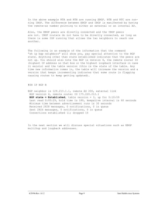 In the above example RTA and RTB are running EBGP. RTB and RTC are run-
ning IBGP. The difference between EBGP and IBGP is manifested by having
the remote-as number pointing to either an external or an internal AS.

Also, the EBGP peers are directly connected and the IBGP peers
are not. IBGP routers do not have to be directly connected, as long as
there is some IGP running that allows the two neighbors to reach one
another.


The following is an example of the information that the command
“sh ip bgp neighbors” will show you, pay special attention to the BGP
state. Anything other than state established indicates that the peers are
not up. You should also note the BGP is version 4, the remote router ID
(highest IP address on that box or the highest loopback interface in case
it exists) and the table version (this is the state of the table. Any
time new information comes in, the table will increase the version and a
version that keeps incrementing indicates that some route is flapping
causing routes to keep getting updated).


#SH IP BGP N

BGP neighbor is 129.213.1.1, remote AS 200, external link
 BGP version 4, remote router ID 175.220.212.1
 BGP state = Established, table version = 3, up for 0:10:59
 Last read 0:00:29, hold time is 180, keepalive interval is 60 seconds
 Minimum time between advertisement runs is 30 seconds
 Received 2828 messages, 0 notifications, 0 in queue
 Sent 2826 messages, 0 notifications, 0 in queue
 Connections established 11; dropped 10



In the next section we will discuss special situations such as EBGP
multihop and loopback addresses.




4/29/96-Rev: A1.2                Page 9                   Sam Halabi-cisco Systems
 
