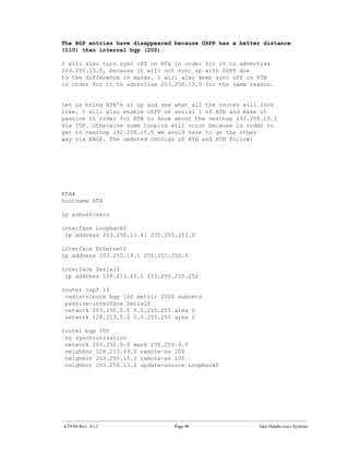 The BGP entries have disappeared because OSPF has a better distance
(110) than internal bgp (200).

I will also turn sync off on RTA in order for it to advertise
203.250.15.0, because it will not sync up with OSPF due
to the difference in masks. I will also keep sync off on RTB
in order for it to advertise 203.250.13.0 for the same reason.


Let us bring RTB’s s1 up and see what all the routes will look
like. I will also enable OSPF on serial 1 of RTB and make it
passive in order for RTA to know about the nexthop 192.208.10.5
via IGP. Otherwise some looping will occur because in order to
get to nexthop 192.208.10.5 we would have to go the other
way via EBGP. The updated configs of RTA and RTB follow:




RTA#
hostname RTA

ip subnet-zero

interface Loopback0
 ip address 203.250.13.41 255.255.255.0

interface Ethernet0
ip address 203.250.14.1 255.255.255.0

interface Serial0
 ip address 128.213.63.1 255.255.255.252

router ospf 10
 redistribute bgp 100 metric 2000 subnets
 passive-interface Serial0
 network 203.250.0.0 0.0.255.255 area 0
 network 128.213.0.0 0.0.255.255 area 0

router bgp 100
 no synchronization
 network 203.250.0.0 mask 255.255.0.0
 neighbor 128.213.63.2 remote-as 200
 neighbor 203.250.15.2 remote-as 100
 neighbor 203.250.15.2 update-source Loopback0




4/29/96-Rev: A1.2                Page 90                 Sam Halabi-cisco Systems
 