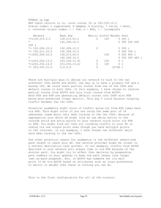 RTB#sh ip bgp
BGP table version is 12, local router ID is 203.250.15.2
Status codes: s suppressed, d damped, h history, * valid, > best,
i -internal Origin codes: i - IGP, e - EGP, ? - incomplete

   Network          Next Hop                 Metric LocPrf Weight Path
*>i128.213.0.0      128.213.63.2                  0    100      0 200 i
*                   192.208.10.5                                0 300 500 400
200 i
*> 192.208.10.0     192.208.10.5                  0              0   300   i
*> 195.211.10.0     192.208.10.5                                 0   300   500 i
*>i200.200.10.0     128.213.63.2                       100       0   200   400 i
*                   192.208.10.5                                 0   300   500 400 i
*>i203.250.13.0     203.250.13.41                 0    100       0   i
*>i203.250.14.0     203.250.13.41                 0    100       0   i
*> 203.250.15.0     0.0.0.0                       0          32768   i



There are multiple ways to design our network to talk to the two
different ISPs AS200 and AS300. One way is to have a primary ISP and a
backup ISP. We could learn partial routes from one of the ISPs and
default routes to both ISPs. In this example, I have chosen to receive
partial routes from AS200 and only local routes from AS300.
Both RTA and RTB are generating default routes into OSPF with RTB
being more preferred (lower metric). This way I could balance outgoing
traffic between the two ISPs.

Potential asymmetry might occur if traffic going out from RTA comes back
via RTB. This might occur if you are using the same pool of IP
addresses (same major net) when talking to the two ISPs. Because of
aggregation your whole AS might look as one whole entity to the
outside world and entry points to your network could occur via RTA
or RTB. You might find out that all incoming traffic to your AS is
coming via one single point even though you have multiple points
to the internet. In our example, I have chosen two different major
nets when talking to the two ISPs.

One other potential reason for asymmetry is the different advertised
path length to reach your AS. One service provider might be closer to
a certain destination than another. In our example, traffic from AS400
destined to your network will always come in via RTA because of the
shorter path. You might try to affect that decision by prepending
path numbers to your updates to make the path length look longer
(set as-path prepend). But, if AS400 has somehow set its exit
point to be via AS200 based on attributes such as local preference
or metric or weight then there is nothing you can do.



This is the final configuration for all of the routers:




4/29/96-Rev: A1.2                  Page 92                       Sam Halabi-cisco Systems
 