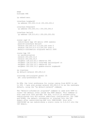 RTA#
hostname RTA

ip subnet-zero

interface Loopback0
 ip address 203.250.13.41 255.255.255.0

interface Ethernet0
 ip address 203.250.14.1 255.255.255.0

interface Serial0
 ip address 128.213.63.1 255.255.255.252


router ospf 10
 redistribute bgp 100 metric 2000 subnets
 passive-interface Serial0
 network 203.250.0.0 0.0.255.255 area 0
 network 128.213.0.0 0.0.255.255 area 0
 default-information originate metric 2000

router bgp 100
 no synchronization
 network 203.250.13.0
 network 203.250.14.0
 neighbor 128.213.63.2   remote-as 200
 neighbor 128.213.63.2   route-map setlocalpref in
 neighbor 203.250.15.2   remote-as 100
 neighbor 203.250.15.2   update-source Loopback0

ip classless
ip default-network 200.200.0.0

route-map setlocalpref permit 10
 set local-preference 200


On RTA, the local preference for routes coming from AS200 is set
to 200. I have also picked network 200.200.0.0 to be the candidate
default, using the “ip default-network” command.

The “default-information originate” command is used with OSPF to
inject the default route inside the OSPF domain. This command is
also used with ISIS and BGP. For RIP, 0.0.0.0 is automatically
redistributed into RIP without additional configuration. For IGRP
and EIGRP, the default information is injected into the IGP
domain after redistributing BGP into IGRP/EIGRP. Also with
IGRP/EIGRP we can redistribute a static route to 0.0.0.0 into the
IGP domain.




4/29/96-Rev: A1.2                  Page 93               Sam Halabi-cisco Systems
 