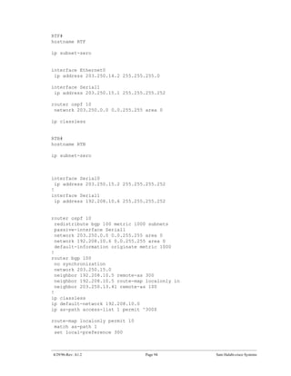 RTF#
hostname RTF

ip subnet-zero


interface Ethernet0
 ip address 203.250.14.2 255.255.255.0

interface Serial1
 ip address 203.250.15.1 255.255.255.252

router ospf 10
 network 203.250.0.0 0.0.255.255 area 0

ip classless


RTB#
hostname RTB

ip subnet-zero



interface Serial0
  ip address 203.250.15.2 255.255.255.252
!
interface Serial1
  ip address 192.208.10.6 255.255.255.252


router ospf 10
  redistribute bgp 100 metric 1000 subnets
  passive-interface Serial1
  network 203.250.0.0 0.0.255.255 area 0
  network 192.208.10.6 0.0.255.255 area 0
  default-information originate metric 1000
!
router bgp 100
  no synchronization
  network 203.250.15.0
  neighbor 192.208.10.5 remote-as 300
  neighbor 192.208.10.5 route-map localonly in
  neighbor 203.250.13.41 remote-as 100
!
ip classless
ip default-network 192.208.10.0
ip as-path access-list 1 permit ^300$

route-map localonly permit 10
 match as-path 1
 set local-preference 300



4/29/96-Rev: A1.2                Page 94         Sam Halabi-cisco Systems
 