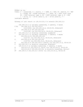 RTA#sh ip rou
Codes: C - connected, S - static, I - IGRP, R - RIP, M - mobile, B - BGP
       D - EIGRP, EX - EIGRP external, O - OSPF, IA - OSPF inter area
       E1 - OSPF external type 1, E2 - OSPF external type 2, E - EGP
       i - IS-IS, L1 - IS-IS level-1, L2 - IS-IS level-2, * -
candidate default

Gateway of last resort is 128.213.63.2 to network 200.200.0.0

       192.208.10.0 is variably subnetted, 2 subnets, 2 masks
O E2      192.208.10.0 255.255.255.0
             [110/1000] via 203.250.14.2, 00:41:25, Ethernet0
O         192.208.10.4 255.255.255.252
             [110/138] via 203.250.14.2, 00:41:25, Ethernet0
C      203.250.13.0 is directly connected, Loopback0
       203.250.15.0 is variably subnetted, 3 subnets, 3 masks
O         203.250.15.10 255.255.255.255
             [110/75] via 203.250.14.2, 00:41:25, Ethernet0
O         203.250.15.0 255.255.255.252
             [110/74] via 203.250.14.2, 00:41:25, Ethernet0
B         203.250.15.0 255.255.255.0 [200/0] via 203.250.15.2, 00:41:25
C      203.250.14.0 is directly connected, Ethernet0
       128.213.0.0 is variably subnetted, 2 subnets, 2 masks
B         128.213.0.0 255.255.0.0 [20/0] via 128.213.63.2, 00:41:26
C         128.213.63.0 255.255.255.252 is directly connected, Serial0
B*     200.200.0.0 255.255.0.0 [20/0] via 128.213.63.2, 00:02:38




4/29/96-Rev: A1.2                  Page 98                 Sam Halabi-cisco Systems
 