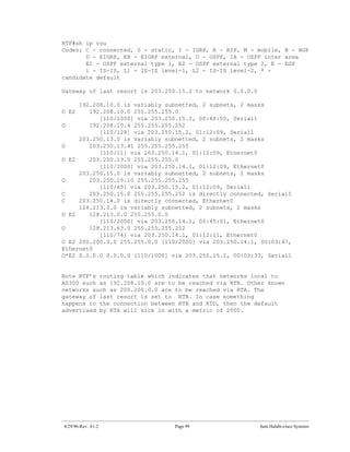 RTF#sh ip rou
Codes: C - connected, S - static, I - IGRP, R - RIP, M - mobile, B - BGP
       D - EIGRP, EX - EIGRP external, O - OSPF, IA - OSPF inter area
       E1 - OSPF external type 1, E2 - OSPF external type 2, E - EGP
       i - IS-IS, L1 - IS-IS level-1, L2 - IS-IS level-2, * -
candidate default

Gateway of last resort is 203.250.15.2 to network 0.0.0.0

     192.208.10.0 is variably subnetted, 2 subnets, 2 masks
O E2    192.208.10.0 255.255.255.0
           [110/1000] via 203.250.15.2, 00:48:50, Serial1
O       192.208.10.4 255.255.255.252
           [110/128] via 203.250.15.2, 01:12:09, Serial1
     203.250.13.0 is variably subnetted, 2 subnets, 2 masks
O       203.250.13.41 255.255.255.255
           [110/11] via 203.250.14.1, 01:12:09, Ethernet0
O E2    203.250.13.0 255.255.255.0
           [110/2000] via 203.250.14.1, 01:12:09, Ethernet0
     203.250.15.0 is variably subnetted, 2 subnets, 2 masks
O       203.250.15.10 255.255.255.255
           [110/65] via 203.250.15.2, 01:12:09, Serial1
C       203.250.15.0 255.255.255.252 is directly connected, Serial1
C    203.250.14.0 is directly connected, Ethernet0
     128.213.0.0 is variably subnetted, 2 subnets, 2 masks
O E2    128.213.0.0 255.255.0.0
           [110/2000] via 203.250.14.1, 00:45:01, Ethernet0
O       128.213.63.0 255.255.255.252
           [110/74] via 203.250.14.1, 01:12:11, Ethernet0
O E2 200.200.0.0 255.255.0.0 [110/2000] via 203.250.14.1, 00:03:47,
Ethernet0
O*E2 0.0.0.0 0.0.0.0 [110/1000] via 203.250.15.2, 00:03:33, Serial1


Note RTF’s routing table which indicates that networks local to
AS300 such as 192.208.10.0 are to be reached via RTB. Other known
networks such as 200.200.0.0 are to be reached via RTA. The
gateway of last resort is set to RTB. In case something
happens to the connection between RTB and RTD, then the default
advertised by RTA will kick in with a metric of 2000.




4/29/96-Rev: A1.2                Page 99                    Sam Halabi-cisco Systems
 
