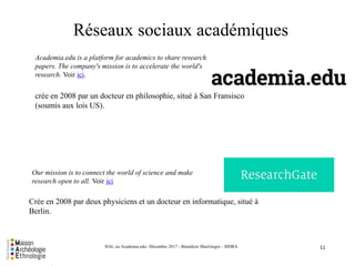 Our mission is to connect the world of science and make
research open to all. Voir ici
11HAL ou Academia.edu- Décembre 2017 - Bénédicte MacGregor - SIDRA
Academia.edu is a platform for academics to share research
papers. The company's mission is to accelerate the world's
research. Voir ici.
Crée en 2008 par deux physiciens et un docteur en informatique, situé à
Berlin.
crée en 2008 par un docteur en philosophie, situé à San Fransisco
(soumis aux lois US).
Réseaux sociaux académiques
 