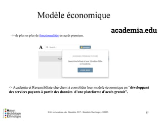 -> de plus en plus de fonctionnalités en accès premium.
17HAL ou Academia.edu- Décembre 2017 - Bénédicte MacGregor - SIDRA
Modèle économique
-> Academia et ResearchGate cherchent à consolider leur modèle économique en “développant
des services payants à partir des données d’une plateforme d’accès gratuit”.
 