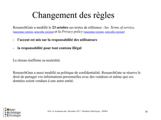 18HAL ou Academia.edu- Décembre 2017 - Bénédicte MacGregor - SIDRA
Changement des règles
ResearchGate a modifié le 23 octobre ses textes de référence : les Terms of service,
(ancienne version, nouvelle version) et la Privacy policy (ancienne version, nouvelle version)
- l’accent est mis sur la responsabilité des utilisateurs
- la responsabilité pour tout contenu illégal
Le réseau réaffirme sa neutralité.
ResearchGate a aussi modifié sa politique de confidentialité. ResearchGate se réserve le
droit de partager vos informations personnelles avec des vendeurs et même que ces
données soient vendues à une autre entité.
 