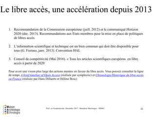 Le libre accès, une accélération depuis 2013
22HAL ou Academia.edu- Décembre 2017 - Bénédicte MacGregor - SIDRA
1. Recommandation de la Commission européenne (juill. 2012) et le communiqué Horizon
2020 (déc. 2013). Recommandations aux Etats membres pour la mise en place de politiques
de libres accès.
2. L’information scientifique et technique est un bien commun qui doit être disponible pour
tous (G. Fioraso, janv. 2013). Convention HAL
3. Conseil de compétitivité (Mai 2016). « Tous les articles scientifiques européens en libre
accès à partir de 2020
Pour avoir une vision plus large des actions menées en faveur du libre accès. Vous pouvez consulter la ligne
de temps A brief timeline of Open Access (réalisée par symplectic) et Chronologie/Historique du libre accès
en France (réalisée par Hans Dillaerts et Hélène Bosc)
 