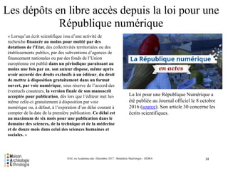 Les dépôts en libre accès depuis la loi pour une
République numérique
24HAL ou Academia.edu- Décembre 2017 - Bénédicte MacGregor - SIDRA
« Lorsqu’un écrit scientifique issu d’une activité de
recherche financée au moins pour moitié par des
dotations de l’Etat, des collectivités territoriales ou des
établissements publics, par des subventions d’agences de
financement nationales ou par des fonds de l’Union
européenne est publié dans un périodique paraissant au
moins une fois par an, son auteur dispose, même après
avoir accordé des droits exclusifs à un éditeur, du droit
de mettre à disposition gratuitement dans un format
ouvert, par voie numérique, sous réserve de l’accord des
éventuels coauteurs, la version finale de son manuscrit
acceptée pour publication, dès lors que l’éditeur met lui-
même celle-ci gratuitement à disposition par voie
numérique ou, à défaut, à l’expiration d’un délai courant à
compter de la date de la première publication. Ce délai est
au maximum de six mois pour une publication dans le
domaine des sciences, de la technique et de la médecine
et de douze mois dans celui des sciences humaines et
sociales. »
La loi pour une République Numérique a
été publiée au Journal officiel le 8 octobre
2016 (source). Son article 30 concerne les
écrits scientifiques.
 