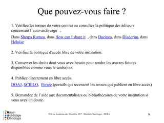 Que pouvez-vous faire ?
26HAL ou Academia.edu- Décembre 2017 - Bénédicte MacGregor - SIDRA
1. Vérifiez les termes de votre contrat ou consultez la politique des éditeurs
concernant l’auto-archivage :
Dans Sherpa Romeo, dans How can I share it , dans Ducinea, dans Diadorim, dans
Héloïse
2. Vérifiez la politique d'accès libre de votre institution.
3. Conserver les droits dont vous avez besoin pour rendre les œuvres futures
disponibles comme vous le souhaitez.
4. Publiez directement en libre accès.
DOAJ, SCIELO, Persée (portails qui recensent les revues qui publient en libre accès)
5. Demandez de l’aide aux documentalistes ou bibliothécaires de votre institution si
vous avez un doute.
 