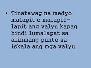 • Tinatawag na medyo
malapit o malapit-
lapit ang valyu kapag
hindi lumalapat sa
alinmang punto sa
iskala ang mga valyu.
 