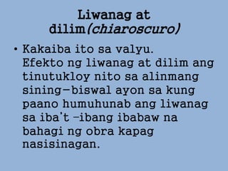 Liwanag at
dilim(chiaroscuro)
• Kakaiba ito sa valyu.
Efekto ng liwanag at dilim ang
tinutukloy nito sa alinmang
sining-biswal ayon sa kung
paano humuhunab ang liwanag
sa iba’t –ibang ibabaw na
bahagi ng obra kapag
nasisinagan.
 