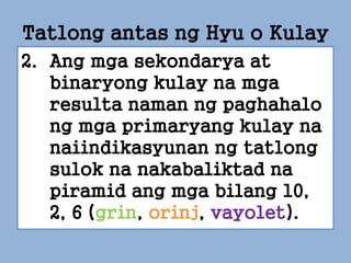 2. Ang mga sekondarya at
binaryong kulay na mga
resulta naman ng paghahalo
ng mga primaryang kulay na
naiindikasyunan ng tatlong
sulok na nakabaliktad na
piramid ang mga bilang 10,
2, 6 (grin, orinj, vayolet).
Tatlong antas ng Hyu o Kulay
 