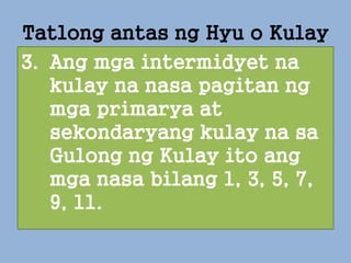 3. Ang mga intermidyet na
kulay na nasa pagitan ng
mga primarya at
sekondaryang kulay na sa
Gulong ng Kulay ito ang
mga nasa bilang 1, 3, 5, 7,
9, 11.
Tatlong antas ng Hyu o Kulay
 