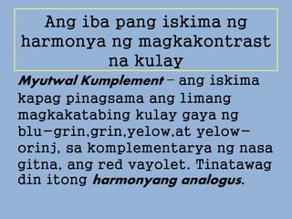 Ang iba pang iskima ng
harmonya ng magkakontrast
na kulay
Myutwal Kumplement – ang iskima
kapag pinagsama ang limang
magkakatabing kulay gaya ng
blu-grin,grin,yelow,at yelow-
orinj, sa komplementarya ng nasa
gitna, ang red vayolet. Tinatawag
din itong harmonyang analogus.
 