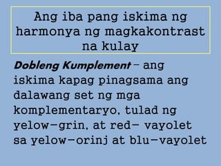 Ang iba pang iskima ng
harmonya ng magkakontrast
na kulay
Dobleng Kumplement – ang
iskima kapag pinagsama ang
dalawang set ng mga
komplementaryo, tulad ng
yelow-grin, at red- vayolet
sa yelow-orinj at blu-vayolet
 