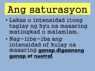 Ang saturasyon
• Lakas o intensidad itong
taglay ng hyu na maaaring
matingkad o malamlam.
• Nag-iiba-iba ang
intensidad nf kulay na
maaaring ganap,digaanong
ganap at nuetral.
 