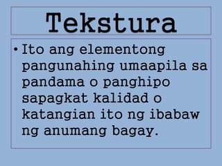 Tekstura
• Ito ang elementong
pangunahing umaapila sa
pandama o panghipo
sapagkat kalidad o
katangian ito ng ibabaw
ng anumang bagay.
 
