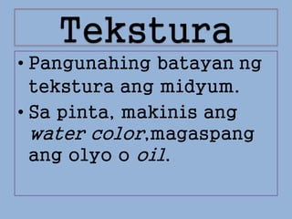 Tekstura
• Pangunahing batayan ng
tekstura ang midyum.
• Sa pinta, makinis ang
water color,magaspang
ang olyo o oil.
 