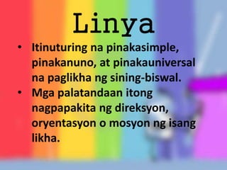 Linya
• Itinuturing na pinakasimple,
pinakanuno, at pinakauniversal
na paglikha ng sining-biswal.
• Mga palatandaan itong
nagpapakita ng direksyon,
oryentasyon o mosyon ng isang
likha.
 