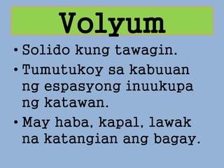 Volyum
• Solido kung tawagin.
• Tumutukoy sa kabuuan
ng espasyong inuukupa
ng katawan.
• May haba, kapal, lawak
na katangian ang bagay.
 