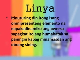 Linya
• Itinuturing din itong isang
omnipresenteng elemento na
napakadinamiko ang pwersa
sapagkat ito ang humahatak sa
paningin kapag minamasdan ang
obrang sining.
 