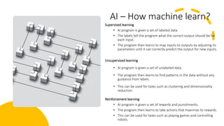 AI – How machine learn?
Supervised learning
• AI program is given a set of labeled data.
• The labels tell the program what the correct output should be for
each input.
• The program then learns to map inputs to outputs by adjusting its
parameters until it can correctly predict the output for new inputs.
Unsupervised learning
• AI program is given a set of unlabeled data.
• The program then learns to find patterns in the data without any
guidance from labels.
• This can be used for tasks such as clustering and dimensionality
reduction.
Reinforcement learning
• AI program is given a set of rewards and punishments.
• The program then learns to take actions that maximize its rewards.
• This can be used for tasks such as playing games and controlling
robots.
 