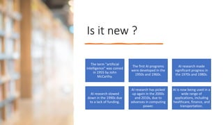 Is it new ?
The term "artificial
intelligence" was coined
in 1955 by John
McCarthy.
The first AI programs
were developed in the
1950s and 1960s.
AI research made
significant progress in
the 1970s and 1980s.
AI research slowed
down in the 1990s due
to a lack of funding.
AI research has picked
up again in the 2000s
and 2010s, due to
advances in computing
power.
AI is now being used in a
wide range of
applications, including
healthcare, finance, and
transportation.
 