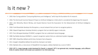 Is it new ?
• 1950: Alan Turing publishes "Computing Machinery and Intelligence," which lays the foundation for AI research.
• 1956: The Dartmouth Summer Research Project on Artificial Intelligence is held, which is considered the beginning of AI research.
• 1957: John McCarthy, Marvin Minsky, and Claude Shannon found the Association for the Advancement of Artificial Intelligence
(AAAI).
• 1958: Frank Rosenblatt develops the Perceptron, a neural network that can learn to recognize patterns.
• 1966: Edward Feigenbaum develops Dendral, a program that can identify organic molecules.
• 1972: Terry Winograd develops STUDENT, a program that can understand natural language.
• 1980: Raj Reddy develops HEARSAY II, a speech recognition system that can understand spoken language.
• 1997: IBM's Deep Blue defeats world chess champion Garry Kasparov.
• 2011: Google's DeepMind defeats the world Go champion Lee Sedol.
• 2016: AlphaGo Zero, a new version of DeepMind's Go program, defeats AlphaGo by a score of 100-0.
• 2020: GPT-3, a large language model developed by OpenAI, is released. GPT-3 can generate text, translate languages, write different
kinds of creative content, and answer your questions in an informative way.
 