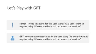 Let’s Play with GPT
Samer : I need test cases for this user story: "As a user I want to
register using different methods so I can access the services“.
GPT: Here are some test cases for the user story "As a user I want to
register using different methods so I can access the services“.
 
