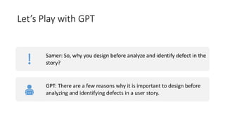 Let’s Play with GPT
Samer: So, why you design before analyze and identify defect in the
story?
GPT: There are a few reasons why it is important to design before
analyzing and identifying defects in a user story.
 