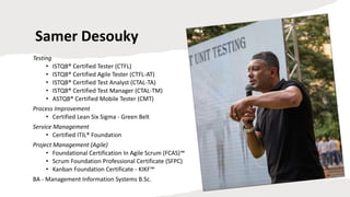 Samer Desouky
Testing
• ISTQB® Certified Tester (CTFL)
• ISTQB® Certified Agile Tester (CTFL-AT)
• ISTQB® Certified Test Analyst (CTAL-TA)
• ISTQB® Certified Test Manager (CTAL-TM)
• ASTQB® Certified Mobile Tester (CMT)
Process Improvement
• Certified Lean Six Sigma - Green Belt
Service Management
• Certified ITIL® Foundation
Project Management (Agile)
• Foundational Certification In Agile Scrum (FCAS)™
• Scrum Foundation Professional Certificate (SFPC)
• Kanban Foundation Certificate - KIKF™
BA - Management Information Systems B.Sc.
 