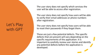 Let’s Play
with GPT
The user story does not specify which services the
user will be able to access after registration.
The user story does not specify how users will be able
to verify their email addresses or phone numbers
after registration.
The user story does not specify how users will be able
to reset their passwords if they forget them.
These are just a few potential defects. The specific
defects that are present will vary depending on the
specific requirements of the application. It is
important to carefully review user stories and identify
any potential defects before the application is
developed.
 